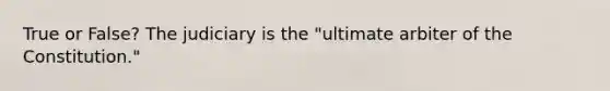 True or False? The judiciary is the "ultimate arbiter of the Constitution."