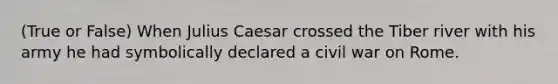 (True or False) When Julius Caesar crossed the Tiber river with his army he had symbolically declared a civil war on Rome.