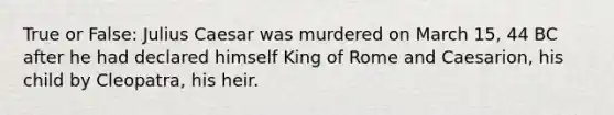 True or False: Julius Caesar was murdered on March 15, 44 BC after he had declared himself King of Rome and Caesarion, his child by Cleopatra, his heir.