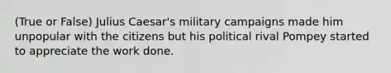 (True or False) Julius Caesar's military campaigns made him unpopular with the citizens but his political rival Pompey started to appreciate the work done.