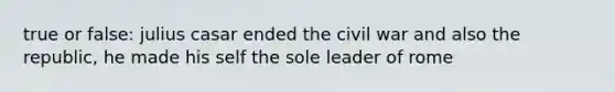 true or false: julius casar ended the civil war and also the republic, he made his self the sole leader of rome