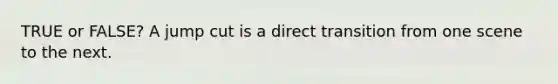 TRUE or FALSE? A jump cut is a direct transition from one scene to the next.