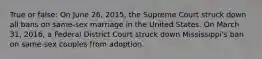 True or false: On June 26, 2015, the Supreme Court struck down all bans on same-sex marriage in the United States. On March 31, 2016, a Federal District Court struck down Mississippi's ban on same-sex couples from adoption.