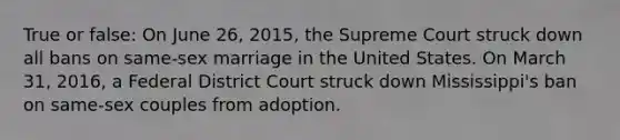 True or false: On June 26, 2015, the Supreme Court struck down all bans on same-sex marriage in the United States. On March 31, 2016, a Federal District Court struck down Mississippi's ban on same-sex couples from adoption.