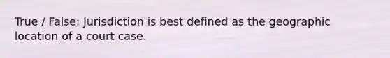 True / False: Jurisdiction is best defined as the geographic location of a court case.