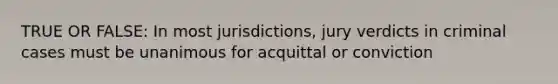 TRUE OR FALSE: In most jurisdictions, jury verdicts in criminal cases must be unanimous for acquittal or conviction