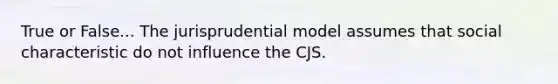 True or False... The jurisprudential model assumes that social characteristic do not influence the CJS.