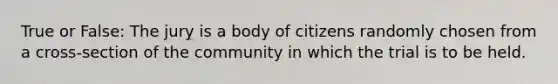 True or False: The jury is a body of citizens randomly chosen from a cross-section of the community in which the trial is to be held.