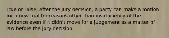 True or False: After the jury decision, a party can make a motion for a new trial for reasons other than insufficiency of the evidence even if it didn't move for a judgement as a matter of law before the jury decision.