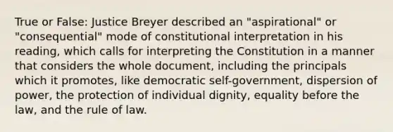 True or False: Justice Breyer described an "aspirational" or "consequential" mode of constitutional interpretation in his reading, which calls for interpreting the Constitution in a manner that considers the whole document, including the principals which it promotes, like democratic self-government, dispersion of power, the protection of individual dignity, equality before the law, and the rule of law.