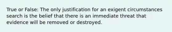 True or False: The only justification for an exigent circumstances search is the belief that there is an immediate threat that evidence will be removed or destroyed.