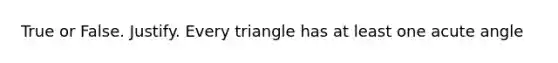 True or False. Justify. Every triangle has at least one acute angle