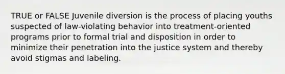 TRUE or FALSE Juvenile diversion is the process of placing youths suspected of law-violating behavior into treatment-oriented programs prior to formal trial and disposition in order to minimize their penetration into the justice system and thereby avoid stigmas and labeling.