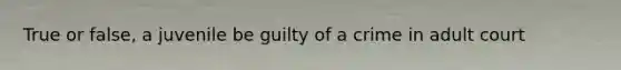 True or false, a juvenile be guilty of a crime in adult court