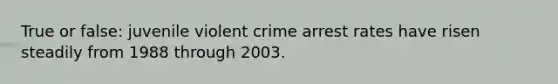 True or false: juvenile violent crime arrest rates have risen steadily from 1988 through 2003.