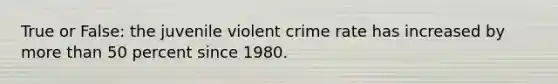 True or False: the juvenile violent crime rate has increased by more than 50 percent since 1980.