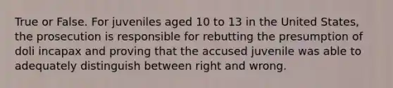 True or False. For juveniles aged 10 to 13 in the United States, the prosecution is responsible for rebutting the presumption of doli incapax and proving that the accused juvenile was able to adequately distinguish between right and wrong.