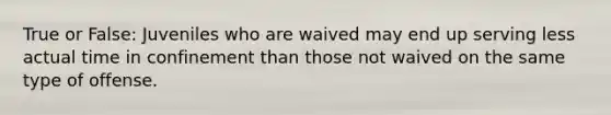 True or False: Juveniles who are waived may end up serving less actual time in confinement than those not waived on the same type of offense.