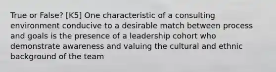 True or False? [K5] One characteristic of a consulting environment conducive to a desirable match between process and goals is the presence of a leadership cohort who demonstrate awareness and valuing the cultural and ethnic background of the team