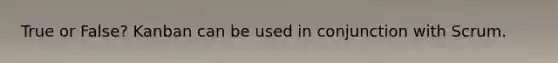 True or False? Kanban can be used in conjunction with Scrum.