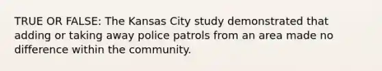 TRUE OR FALSE: The Kansas City study demonstrated that adding or taking away police patrols from an area made no difference within the community.