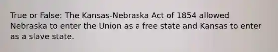 True or False: The Kansas-Nebraska Act of 1854 allowed Nebraska to enter the Union as a free state and Kansas to enter as a slave state.