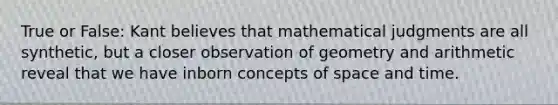 True or False: Kant believes that mathematical judgments are all synthetic, but a closer observation of geometry and arithmetic reveal that we have inborn concepts of space and time.