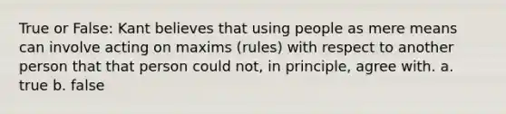 True or False: Kant believes that using people as mere means can involve acting on maxims (rules) with respect to another person that that person could not, in principle, agree with. a. true b. false