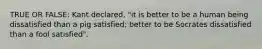 TRUE OR FALSE: Kant declared, "it is better to be a human being dissatisfied than a pig satisfied; better to be Socrates dissatisfied than a fool satisfied".