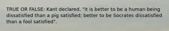 TRUE OR FALSE: Kant declared, "it is better to be a human being dissatisfied than a pig satisfied; better to be Socrates dissatisfied than a fool satisfied".