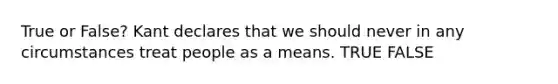 True or False? Kant declares that we should never in any circumstances treat people as a means. TRUE FALSE