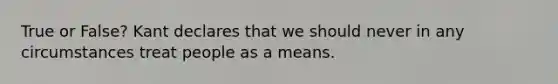 True or False? Kant declares that we should never in any circumstances treat people as a means.