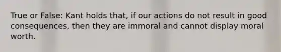 True or False: Kant holds that, if our actions do not result in good consequences, then they are immoral and cannot display moral worth.