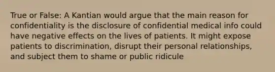 True or False: A Kantian would argue that the main reason for confidentiality is the disclosure of confidential medical info could have negative effects on the lives of patients. It might expose patients to discrimination, disrupt their personal relationships, and subject them to shame or public ridicule