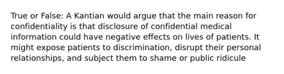 True or False: A Kantian would argue that the main reason for confidentiality is that disclosure of confidential medical information could have negative effects on lives of patients. It might expose patients to discrimination, disrupt their personal relationships, and subject them to shame or public ridicule