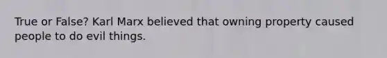 True or False? Karl Marx believed that owning property caused people to do evil things.