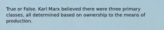 True or False. Karl Marx believed there were three primary classes, all determined based on ownership to the means of production.