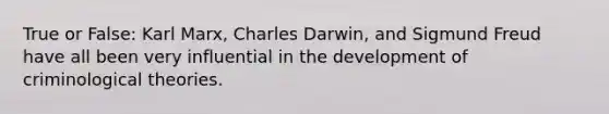 True or False: Karl Marx, Charles Darwin, and Sigmund Freud have all been very influential in the development of criminological theories.