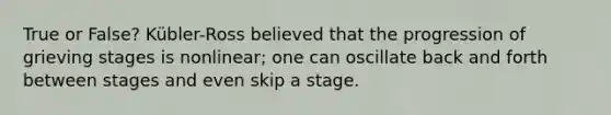 True or False? Kübler-Ross believed that the progression of grieving stages is nonlinear; one can oscillate back and forth between stages and even skip a stage.