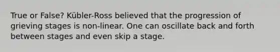 True or False? Kübler-Ross believed that the progression of grieving stages is non-linear. One can oscillate back and forth between stages and even skip a stage.