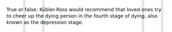 True or false: Kübler-Ross would recommend that loved ones try to cheer up the dying person in the fourth stage of dying, also known as the depression stage.