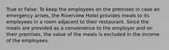 True or False: To keep the employees on the premises in case an emergency arises, the Riverview Hotel provides meals to its employees in a room adjacent to their restaurant. Since the meals are provided as a convenience to the employer and on their premises, the value of the meals is excluded in the income of the employees.