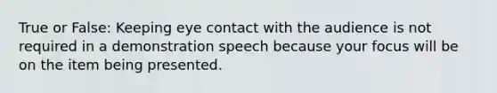 True or False: Keeping eye contact with the audience is not required in a demonstration speech because your focus will be on the item being presented.