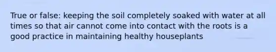 True or false: keeping the soil completely soaked with water at all times so that air cannot come into contact with the roots is a good practice in maintaining healthy houseplants