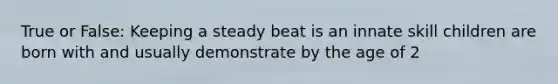 True or False: Keeping a steady beat is an innate skill children are born with and usually demonstrate by the age of 2