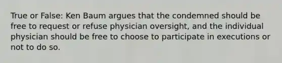 True or False: Ken Baum argues that the condemned should be free to request or refuse physician oversight, and the individual physician should be free to choose to participate in executions or not to do so.