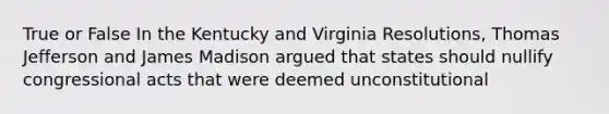 True or False In the Kentucky and Virginia Resolutions, Thomas Jefferson and James Madison argued that states should nullify congressional acts that were deemed unconstitutional