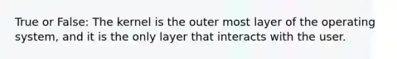 True or False: The kernel is the outer most layer of the operating system, and it is the only layer that interacts with the user.