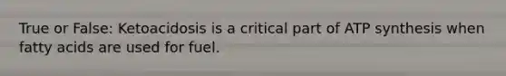True or False: Ketoacidosis is a critical part of ATP synthesis when fatty acids are used for fuel.