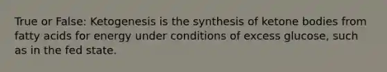 True or False: Ketogenesis is the synthesis of <a href='https://www.questionai.com/knowledge/kR9thwvAYz-ketone-bodies' class='anchor-knowledge'>ketone bodies</a> from fatty acids for energy under conditions of excess glucose, such as in the fed state.